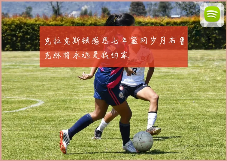 克拉克斯顿感恩七年篮网岁月布鲁克林将永远是我的家